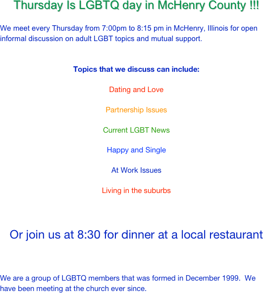 Thursday Is LGBTQ day in McHenry County !!!

We meet every Thursday from 7:00pm to 8:15 pm in McHenry, Illinois for open informal discussion on adult LGBT topics and mutual support.


Topics that we discuss can include:

Dating and Love

Partnership Issues

Current LGBT News

Happy and Single

At Work Issues

Living in the suburbs



Or join us at 8:30 for dinner at a local restaurant 



We are a group of LGBTQ members that was formed in December 1999.  We have been meeting at the church ever since. 
